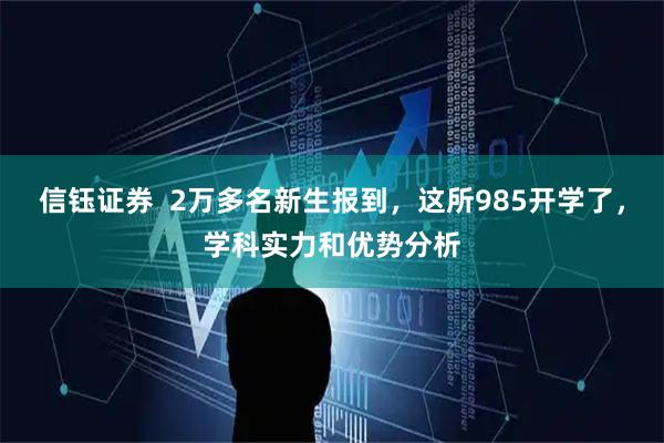信钰证券  2万多名新生报到，这所985开学了，学科实力和优势分析