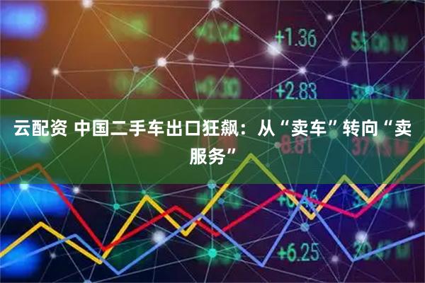 云配资 中国二手车出口狂飙：从“卖车”转向“卖服务”