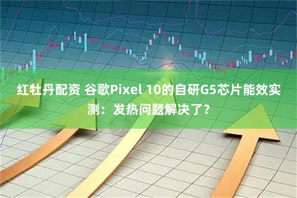红牡丹配资 谷歌Pixel 10的自研G5芯片能效实测：发热问题解决了？