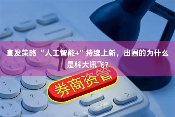 宣发策略 “人工智能+”持续上新，出圈的为什么是科大讯飞？