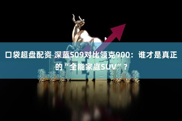 口袋超盘配资 深蓝S09对比领克900：谁才是真正的“全能家庭SUV”？
