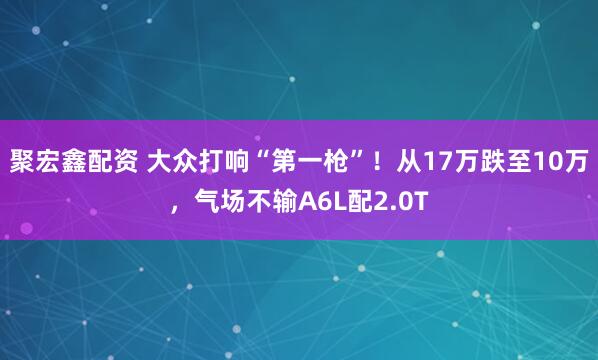 聚宏鑫配资 大众打响“第一枪”！从17万跌至10万，气场不输A6L配2.0T