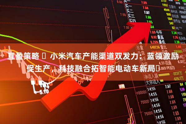 互盈策略 ​小米汽车产能渠道双发力：蓝领激励促生产，科技融合拓智能电动车新局​