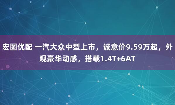 宏图优配 一汽大众中型上市，诚意价9.59万起，外观豪华动感，搭载1.4T+6AT