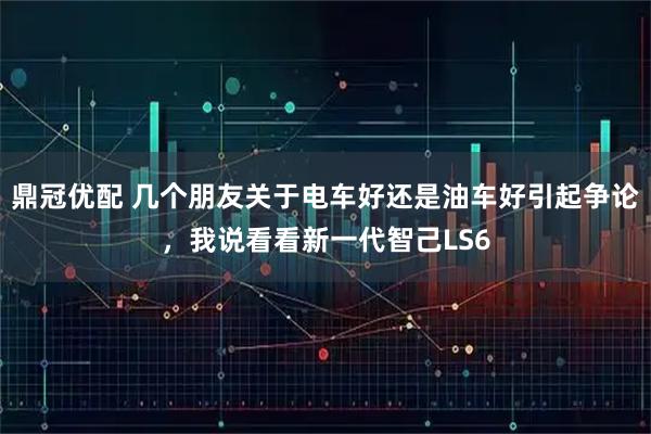 鼎冠优配 几个朋友关于电车好还是油车好引起争论，我说看看新一代智己LS6