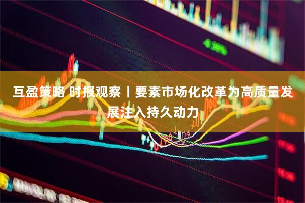 互盈策略 时报观察丨要素市场化改革为高质量发展注入持久动力