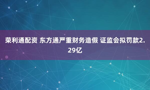 荣利通配资 东方通严重财务造假 证监会拟罚款2.29亿