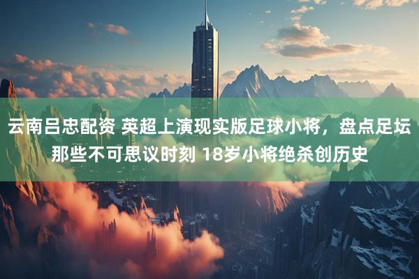 云南吕忠配资 英超上演现实版足球小将，盘点足坛那些不可思议时刻 18岁小将绝杀创历史