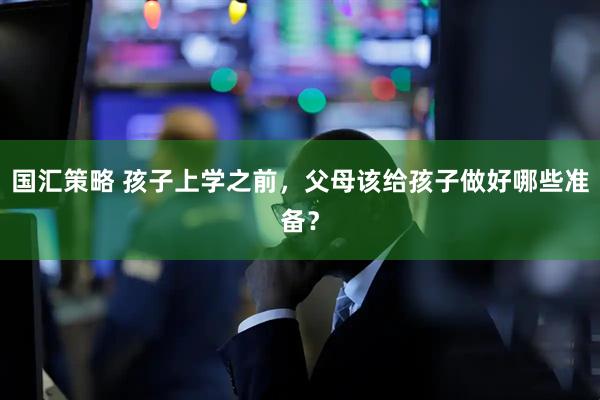 国汇策略 孩子上学之前，父母该给孩子做好哪些准备？