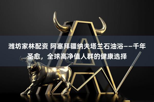 潍坊家林配资 阿塞拜疆纳夫塔兰石油浴——千年圣愈，全球高净值人群的健康选择