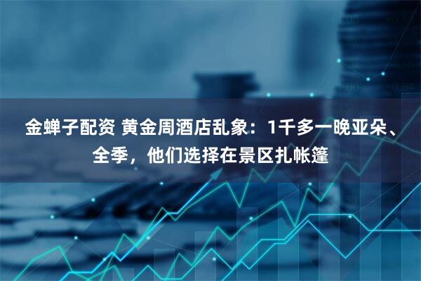 金蝉子配资 黄金周酒店乱象：1千多一晚亚朵、全季，他们选择在景区扎帐篷