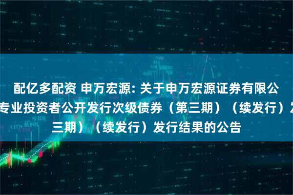 配亿多配资 申万宏源: 关于申万宏源证券有限公司2023年面向专业投资者公开发行次级债券（第三期）（续发行）发行结果的公告