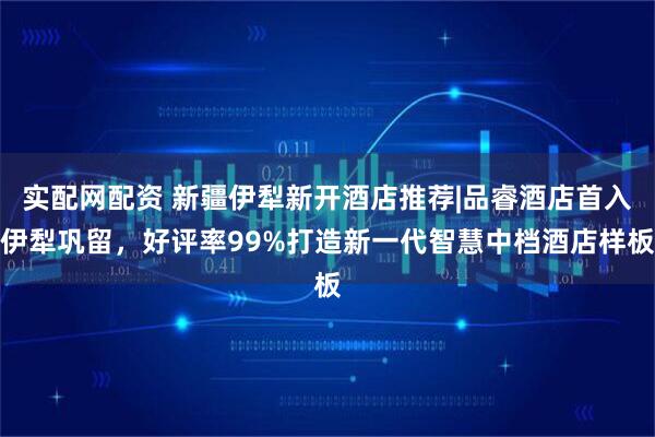 实配网配资 新疆伊犁新开酒店推荐|品睿酒店首入伊犁巩留，好评率99%打造新一代智慧中档酒店样板