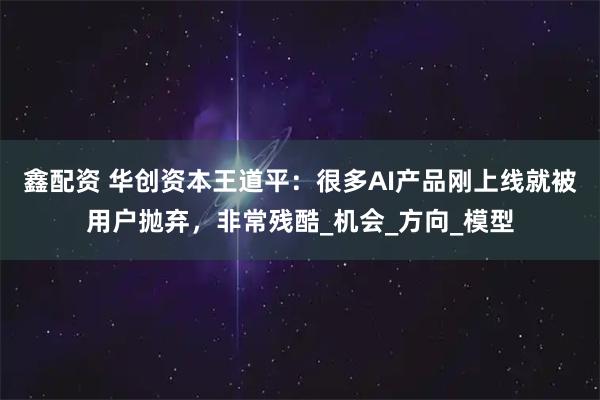 鑫配资 华创资本王道平：很多AI产品刚上线就被用户抛弃，非常残酷_机会_方向_模型