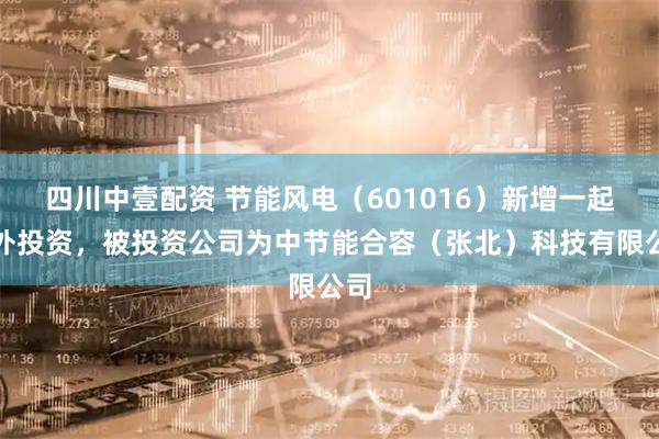 四川中壹配资 节能风电（601016）新增一起对外投资，被投资公司为中节能合容（张北）科技有限公司