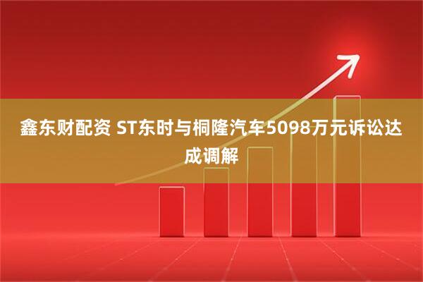 鑫东财配资 ST东时与桐隆汽车5098万元诉讼达成调解