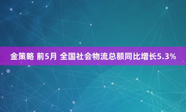 金策略 前5月 全国社会物流总额同比增长5.3%