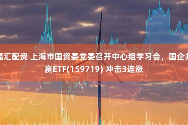 福汇配资 上海市国资委党委召开中心组学习会，国企共赢ETF(159719) 冲击3连涨