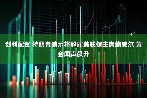 创利配资 特朗普暗示将解雇美联储主席鲍威尔 黄金闻声飙升
