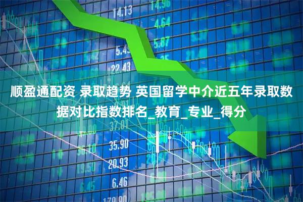 顺盈通配资 录取趋势 英国留学中介近五年录取数据对比指数排名_教育_专业_得分
