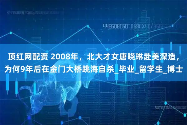 顶红网配资 2008年，北大才女唐晓琳赴美深造，为何9年后在金门大桥跳海自杀_毕业_留学生_博士
