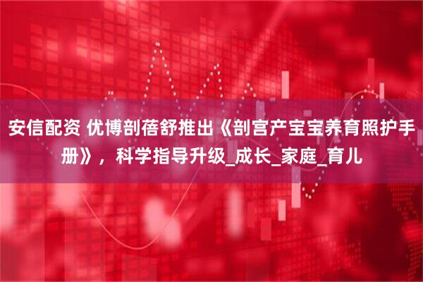 安信配资 优博剖蓓舒推出《剖宫产宝宝养育照护手册》,科学指导升级_成长_家庭_育儿