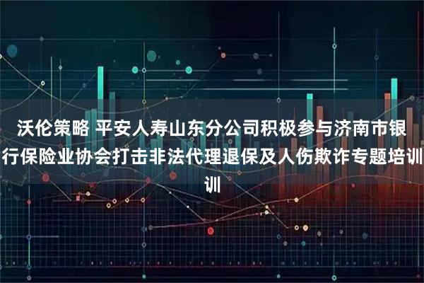 沃伦策略 平安人寿山东分公司积极参与济南市银行保险业协会打击非法代理退保及人伤欺诈专题培训