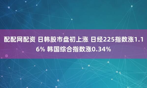 配配网配资 日韩股市盘初上涨 日经225指数涨1.16% 韩国综合指数涨0.34%