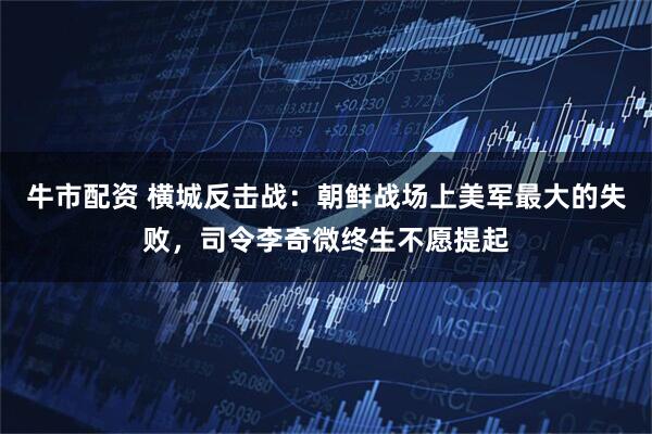 牛市配资 横城反击战：朝鲜战场上美军最大的失败，司令李奇微终生不愿提起