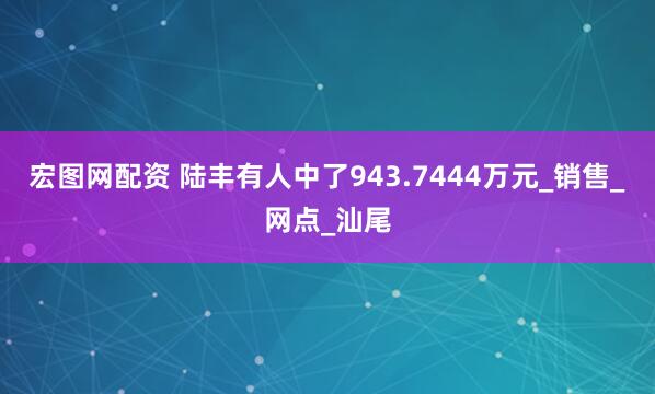 宏图网配资 陆丰有人中了943.7444万元_销售_网点_汕尾