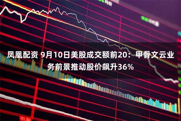 凤凰配资 9月10日美股成交额前20：甲骨文云业务前景推动股价飙升36%