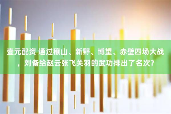 壹元配资 通过穰山、新野、博望、赤壁四场大战，刘备给赵云张飞关羽的武功排出了名次？