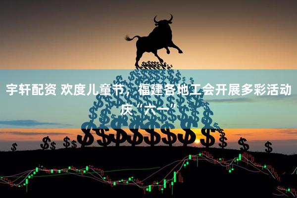 宇轩配资 欢度儿童节，福建各地工会开展多彩活动庆“六一”